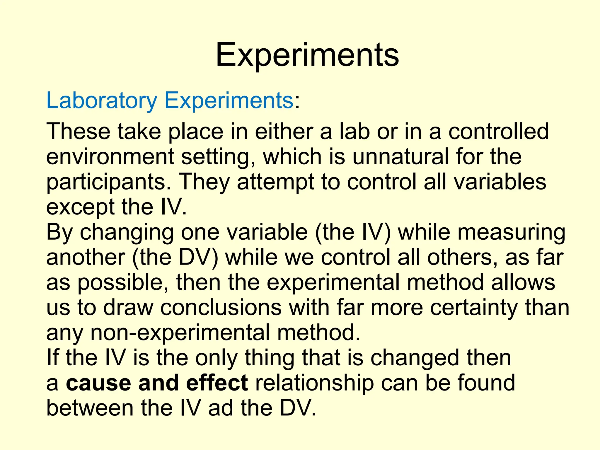 Experiments
Laboratory Experiments:
These take place in either a lab or in a controlled
environment setting, which is unnatural for the
participants. They attempt to control all variables
except the IV.
By changing one variable (the IV) while measuring
another (the DV) while we control all others, as far
as possible, then the experimental method allows
us to draw conclusions with far more certainty than
any non-experimental method.
If the IV is the only thing that is changed then
a cause and effect relationship can be found
between the IV ad the DV.
 