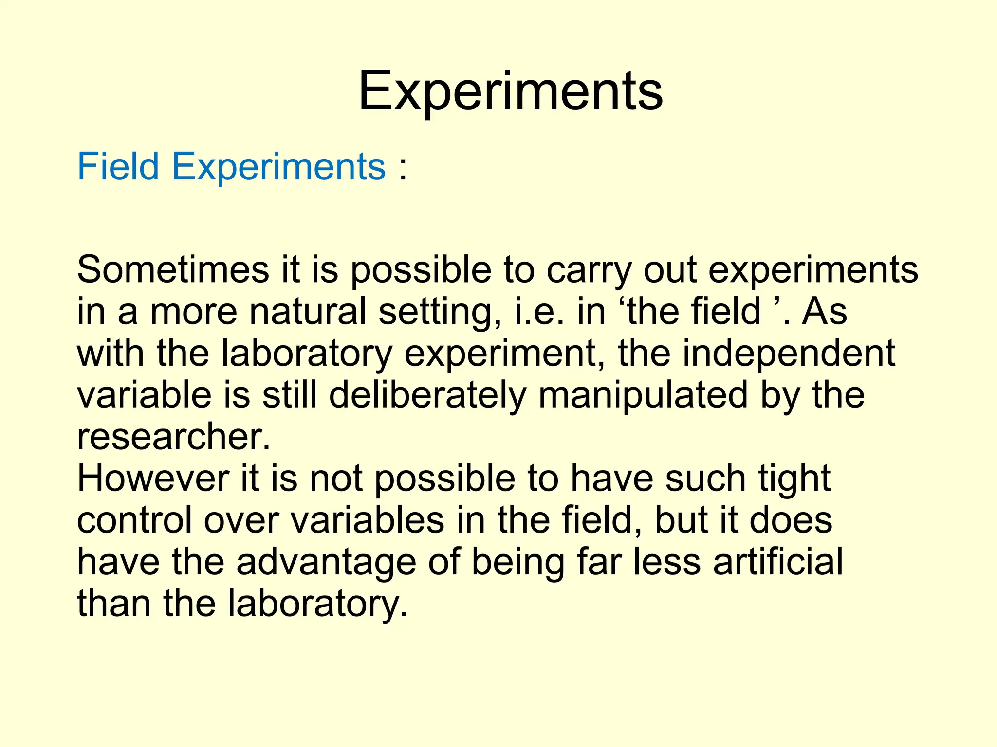 Experiments
Field Experiments :
Sometimes it is possible to carry out experiments
in a more natural setting, i.e. in ‘the field ’. As
with the laboratory experiment, the independent
variable is still deliberately manipulated by the
researcher.
However it is not possible to have such tight
control over variables in the field, but it does
have the advantage of being far less artificial
than the laboratory.
 