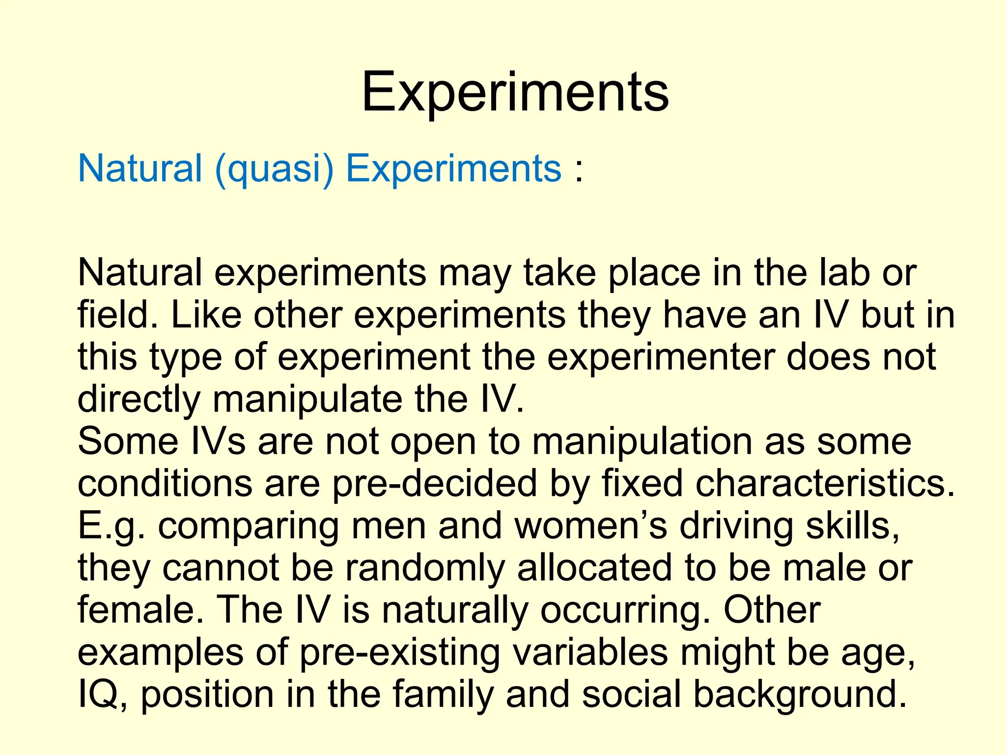 Experiments
Natural (quasi) Experiments :
Natural experiments may take place in the lab or
field. Like other experiments they have an IV but in
this type of experiment the experimenter does not
directly manipulate the IV.
Some IVs are not open to manipulation as some
conditions are pre-decided by fixed characteristics.
E.g. comparing men and women’s driving skills,
they cannot be randomly allocated to be male or
female. The IV is naturally occurring. Other
examples of pre-existing variables might be age,
IQ, position in the family and social background.
 