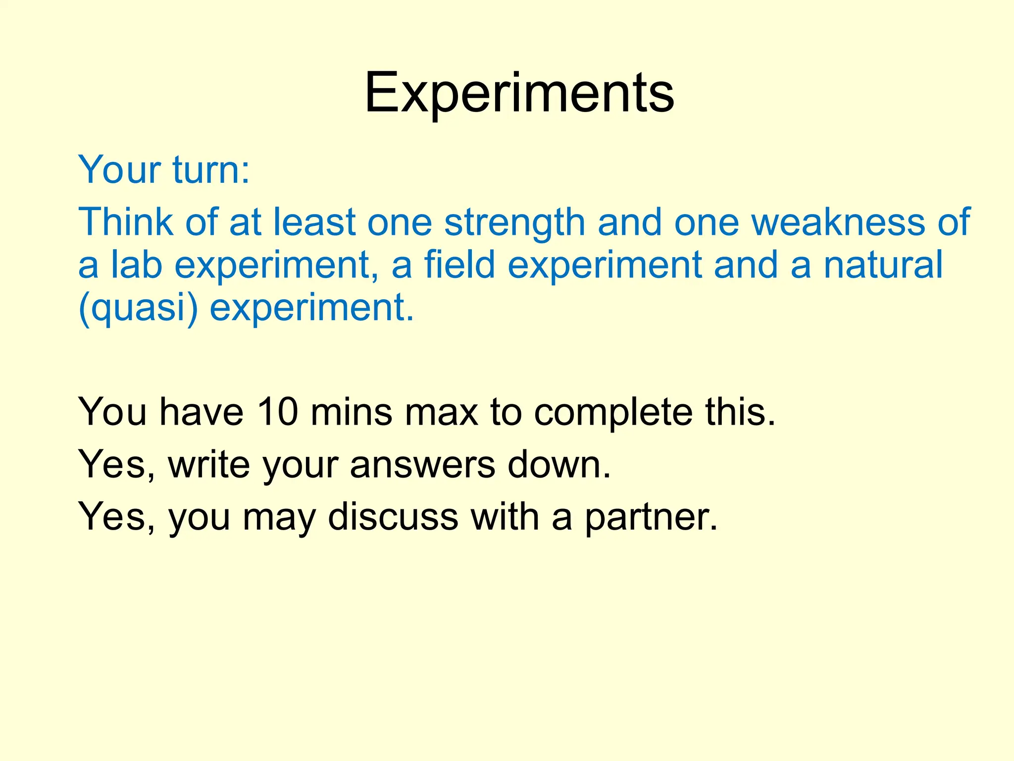Experiments
Your turn:
Think of at least one strength and one weakness of
a lab experiment, a field experiment and a natural
(quasi) experiment.
You have 10 mins max to complete this.
Yes, write your answers down.
Yes, you may discuss with a partner.
 