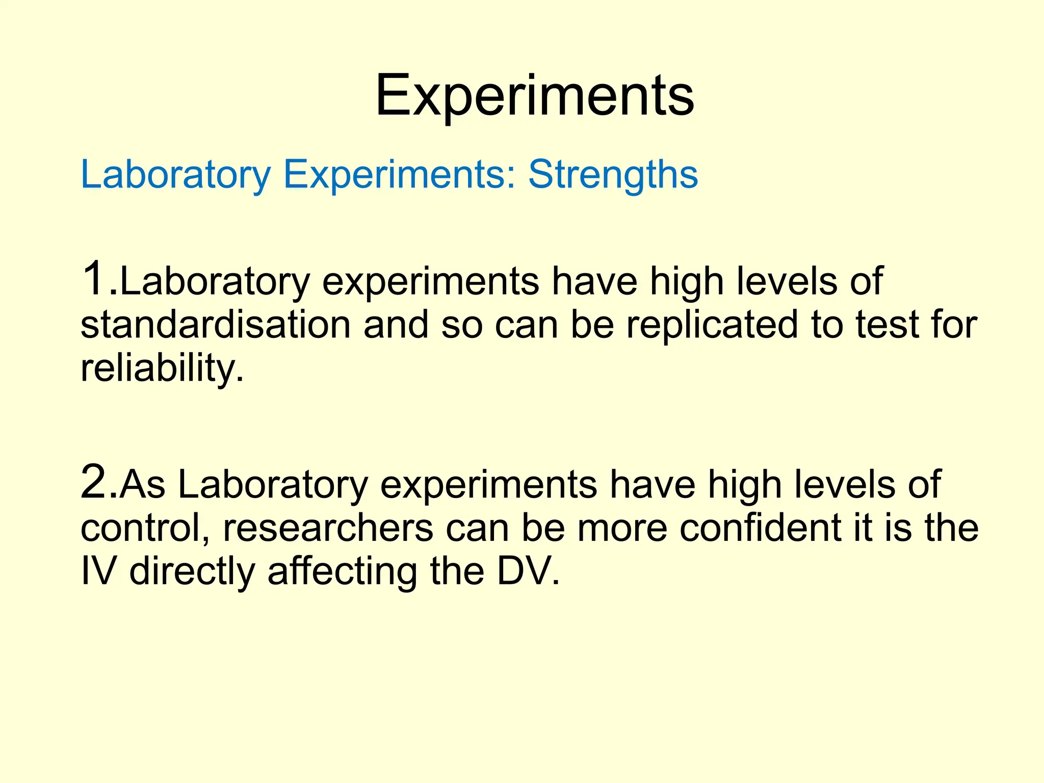 Experiments
Laboratory Experiments: Strengths
1.Laboratory experiments have high levels of
standardisation and so can be replicated to test for
reliability.
2.As Laboratory experiments have high levels of
control, researchers can be more confident it is the
IV directly affecting the DV.
 