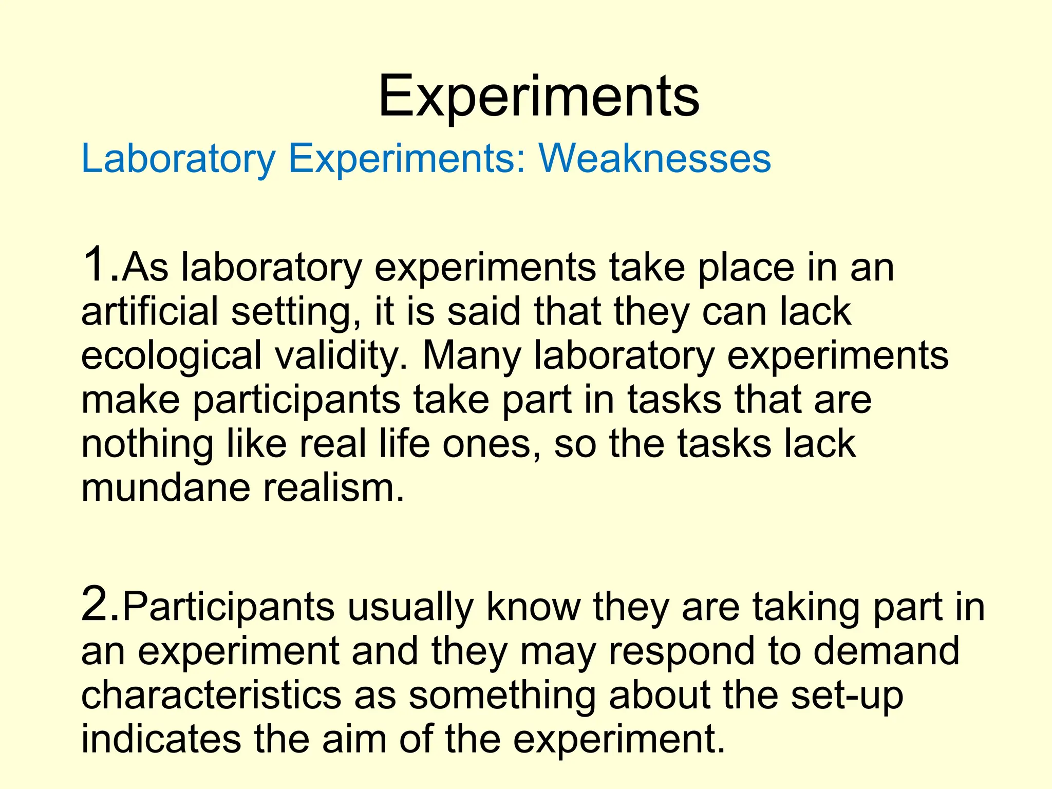 Experiments
Laboratory Experiments: Weaknesses
1.As laboratory experiments take place in an
artificial setting, it is said that they can lack
ecological validity. Many laboratory experiments
make participants take part in tasks that are
nothing like real life ones, so the tasks lack
mundane realism.
2.Participants usually know they are taking part in
an experiment and they may respond to demand
characteristics as something about the set-up
indicates the aim of the experiment.
 