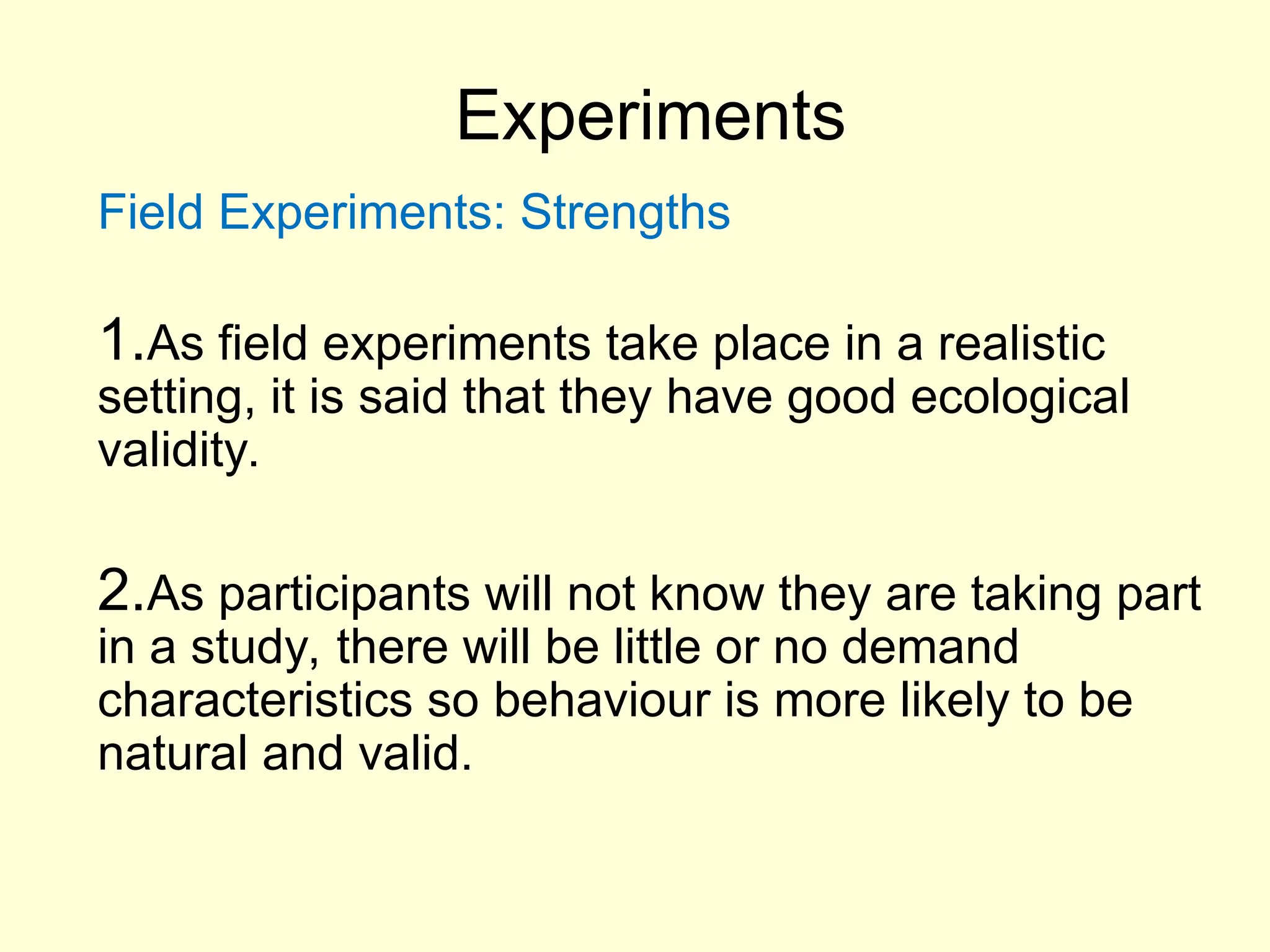 Experiments
Field Experiments: Strengths
1.As field experiments take place in a realistic
setting, it is said that they have good ecological
validity.
2.As participants will not know they are taking part
in a study, there will be little or no demand
characteristics so behaviour is more likely to be
natural and valid.
 