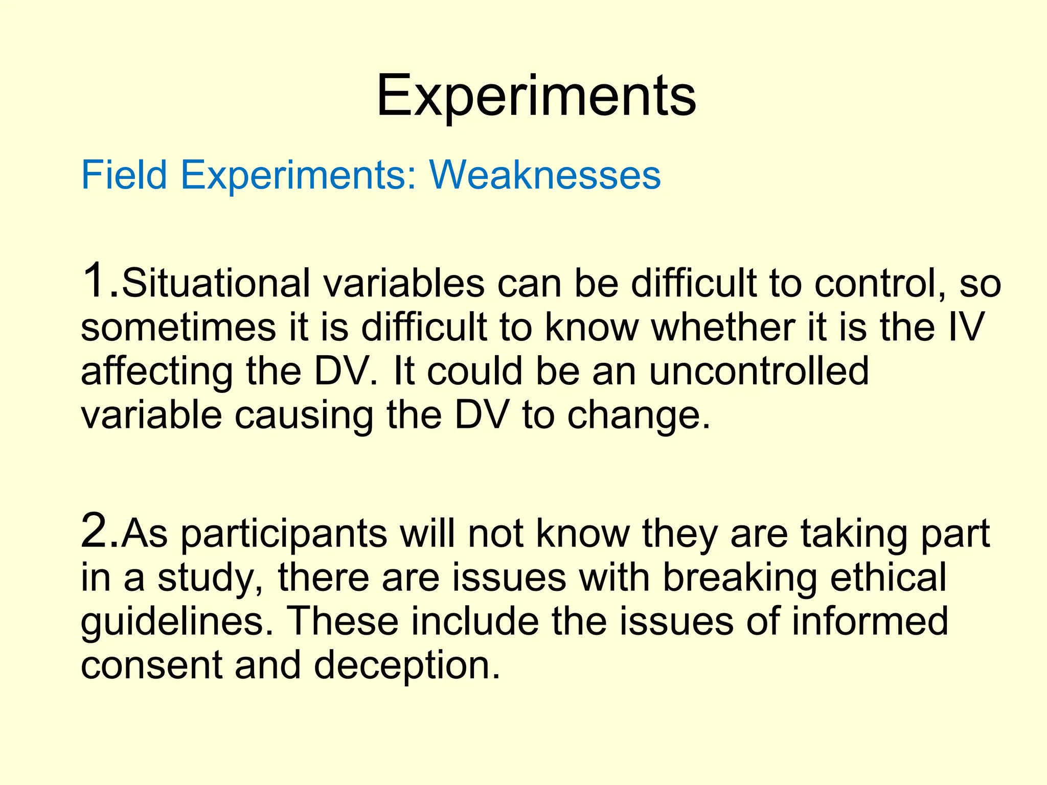 Experiments
Field Experiments: Weaknesses
1.Situational variables can be difficult to control, so
sometimes it is difficult to know whether it is the IV
affecting the DV. It could be an uncontrolled
variable causing the DV to change.
2.As participants will not know they are taking part
in a study, there are issues with breaking ethical
guidelines. These include the issues of informed
consent and deception.
 