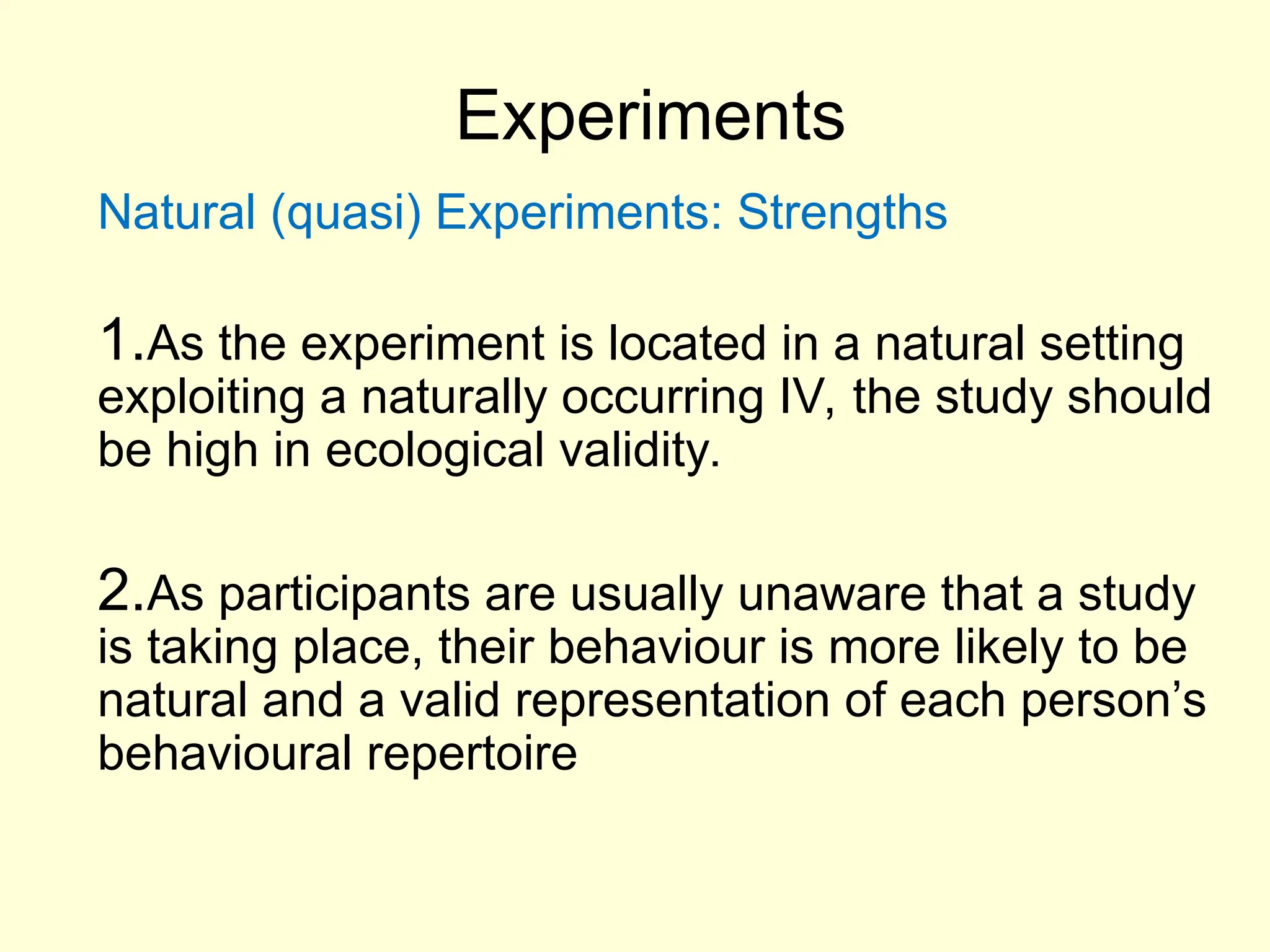 Experiments
Natural (quasi) Experiments: Strengths
1.As the experiment is located in a natural setting
exploiting a naturally occurring IV, the study should
be high in ecological validity.
2.As participants are usually unaware that a study
is taking place, their behaviour is more likely to be
natural and a valid representation of each person’s
behavioural repertoire
 