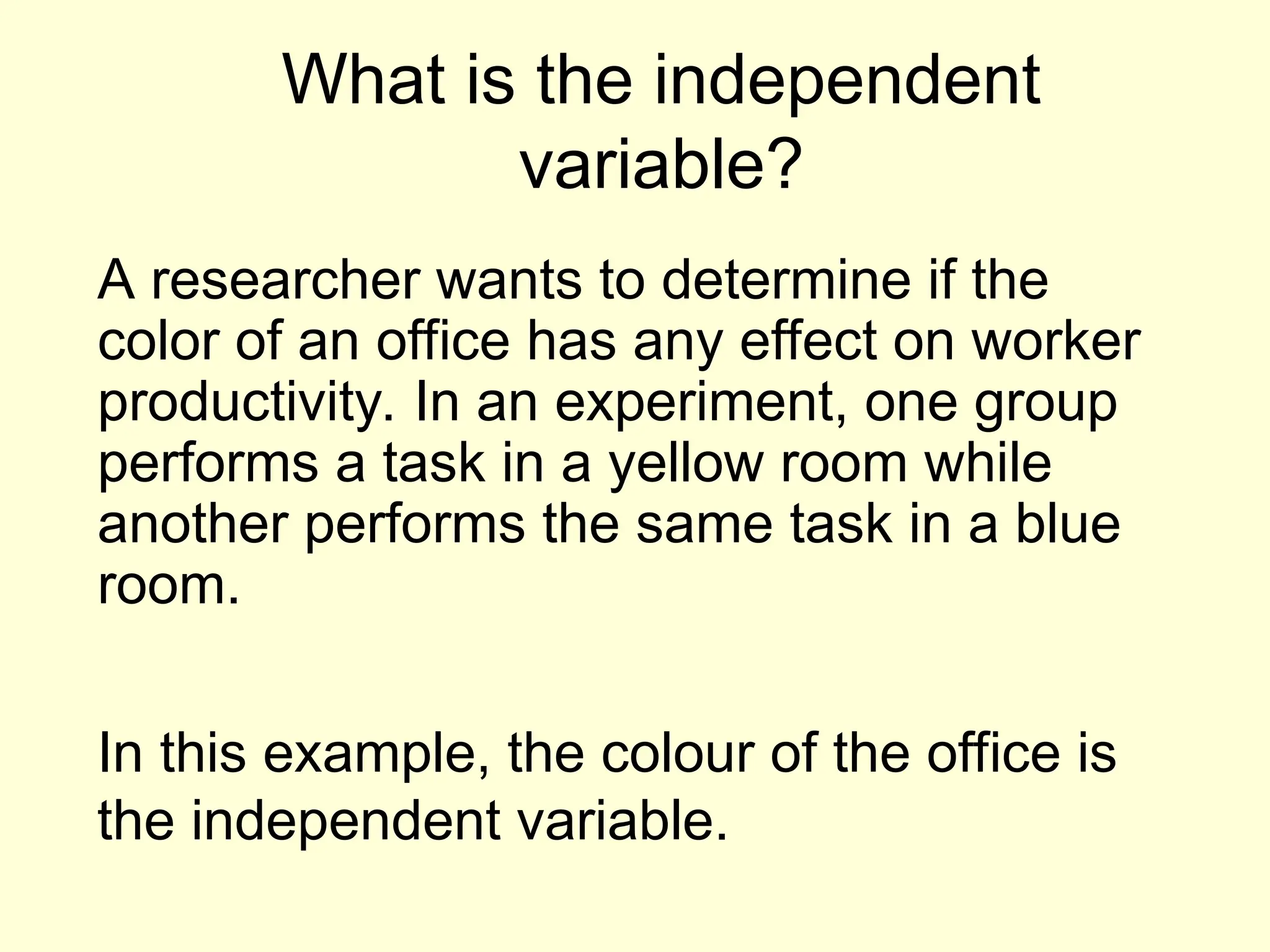 What is the independent
variable?
A researcher wants to determine if the
color of an office has any effect on worker
productivity. In an experiment, one group
performs a task in a yellow room while
another performs the same task in a blue
room.
In this example, the colour of the office is
the independent variable.
 