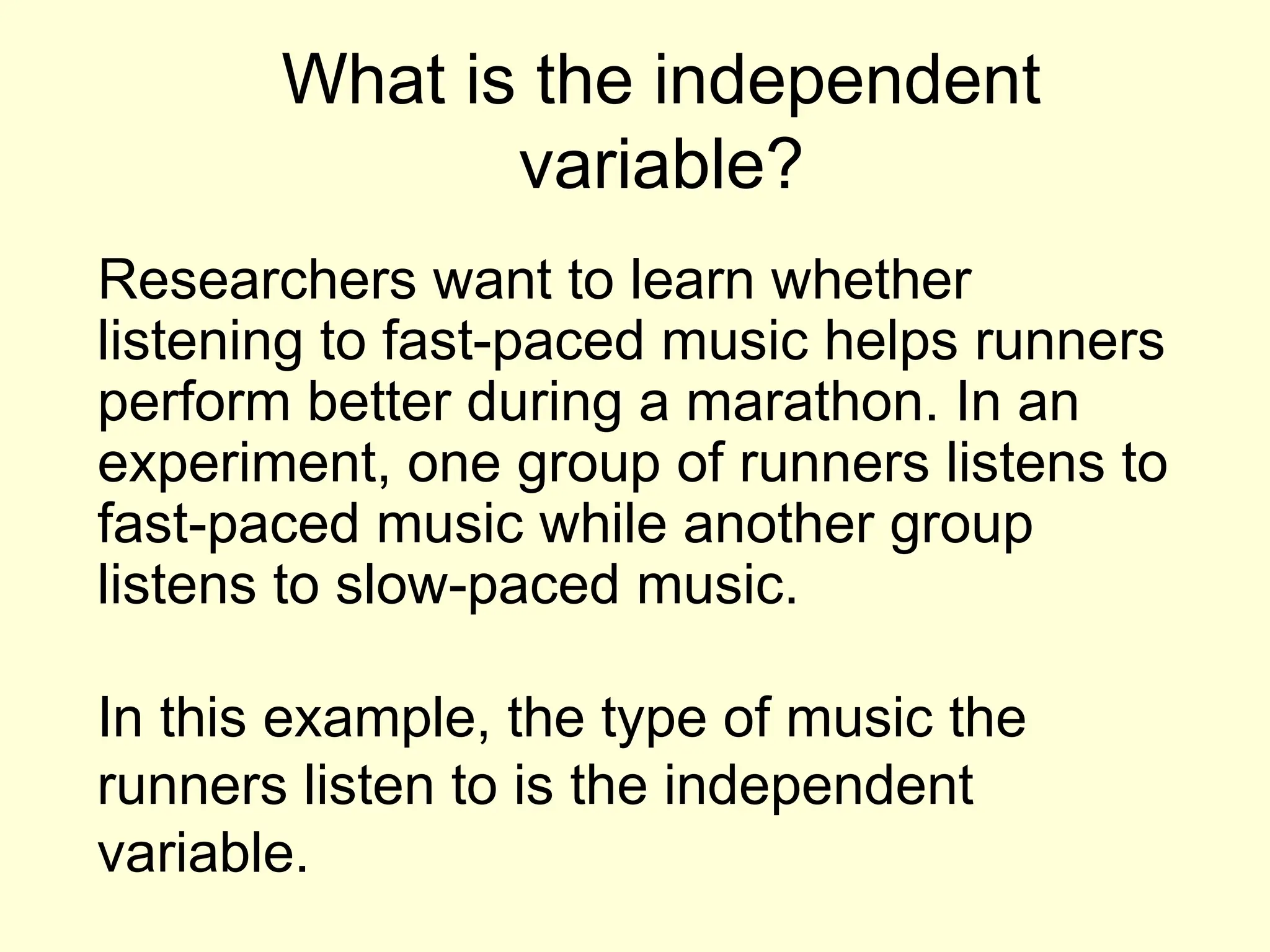 What is the independent
variable?
Researchers want to learn whether
listening to fast-paced music helps runners
perform better during a marathon. In an
experiment, one group of runners listens to
fast-paced music while another group
listens to slow-paced music.
In this example, the type of music the
runners listen to is the independent
variable.
 