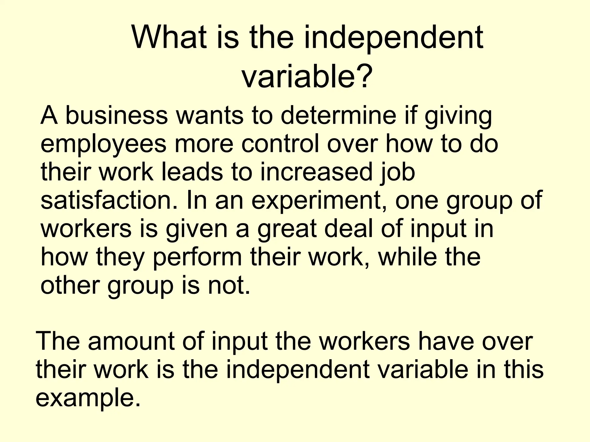 What is the independent
variable?
A business wants to determine if giving
employees more control over how to do
their work leads to increased job
satisfaction. In an experiment, one group of
workers is given a great deal of input in
how they perform their work, while the
other group is not.
The amount of input the workers have over
their work is the independent variable in this
example.
 
