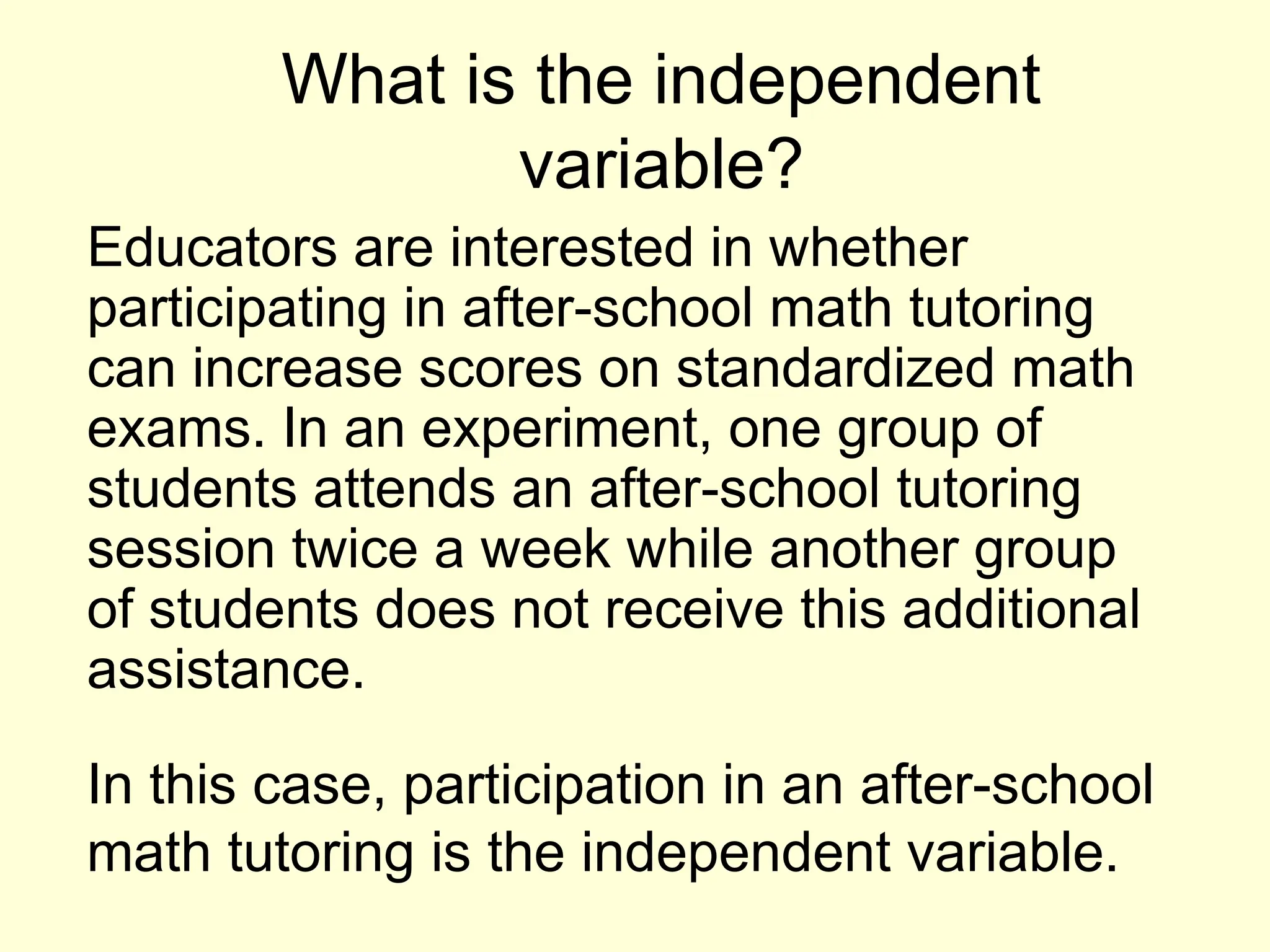 What is the independent
variable?
Educators are interested in whether
participating in after-school math tutoring
can increase scores on standardized math
exams. In an experiment, one group of
students attends an after-school tutoring
session twice a week while another group
of students does not receive this additional
assistance.
In this case, participation in an after-school
math tutoring is the independent variable.
 