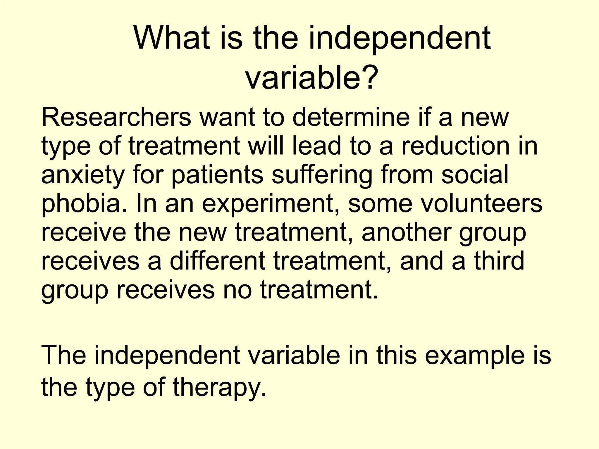 What is the independent
variable?
Researchers want to determine if a new
type of treatment will lead to a reduction in
anxiety for patients suffering from social
phobia. In an experiment, some volunteers
receive the new treatment, another group
receives a different treatment, and a third
group receives no treatment.
The independent variable in this example is
the type of therapy.
 