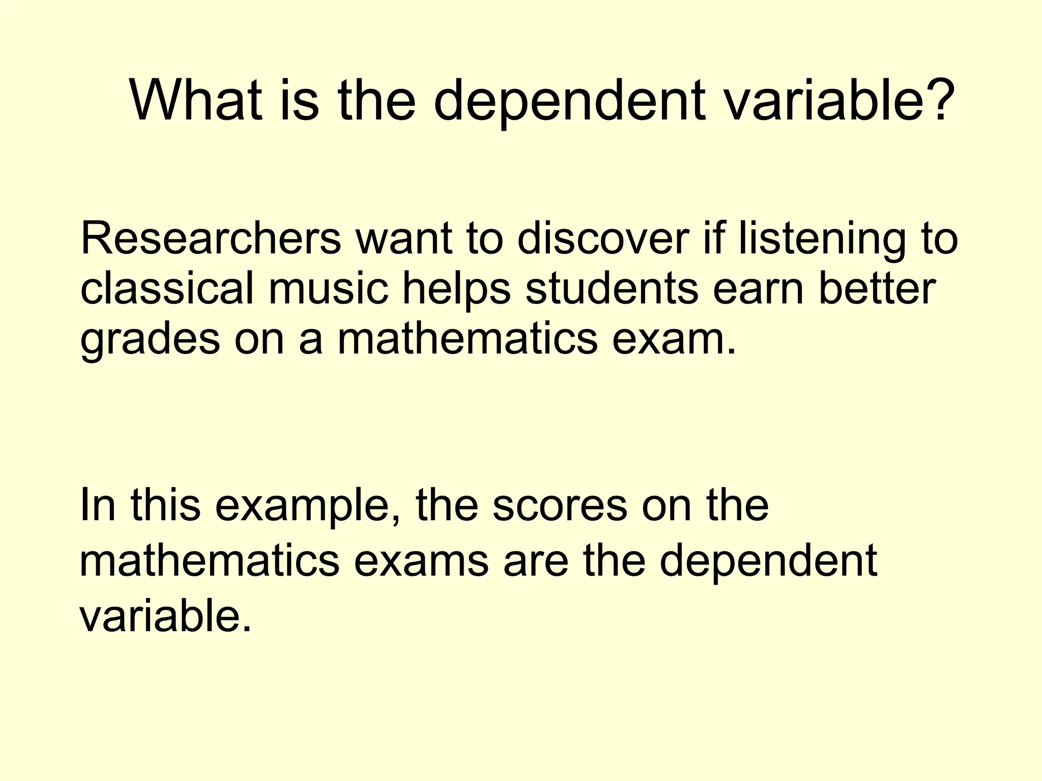 What is the dependent variable?
Researchers want to discover if listening to
classical music helps students earn better
grades on a mathematics exam.
In this example, the scores on the
mathematics exams are the dependent
variable.
 