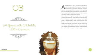 6
A
grande diferença entre Hidrolatos e Óleos Essen-
ciais, diz respeito a concentração de cada um. O
Óleo Essencial é um produto altamente concentra-
do, onde uma gota equivale a 25 xícaras de chá da planta.
Essa concentração é muito útil em diversos casos e situações.
Porém em outras, os Óleos Essenciais podem ser muito con-
centrados e então se faz necessário diluí-los.
Hidrolatos contêm toda a essência da planta em cada gota,
como os Óleos Essenciais, porém de uma forma mais suave.
Esse detalhe os torna adequados para todos os tipos de apli-
cações e situações onde os Óleos Essenciais seriam muito
fortes.
Sendo assim, a escolha entre utilizar um Óleo Essencial ou
um Hidrolato é pessoal e irá depender da necessidade de
cada situação. Não existe uma resposta única, são ambas
boas escolhas para enriquecer seu leque de opções.
03
A diferença entre Hidrolatos
e Óleos Essenciais
Introdução
 