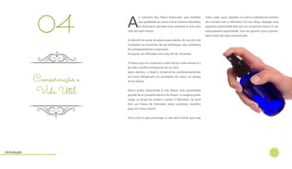 7
A
o contrário dos Óleos Essenciais, que mantém
sua qualidade por anos e anos (mesmo décadas),
os Hidrolatos são bem mais sensíveis e com uma
vida útil bem menor.
A vida útil irá variar de planta para planta, do seu pH, das
condições no momento da sua destilação, das condições
de armazenamento e manuseio.
Em geral, um Hidrolato tem vida útil de 18 meses.
O frasco que irá conservar a vida útil por mais tempo é o
de vidro, preferencialmente de cor azul.
Após abertos, o ideal é conservá-los preferencialmente
em local refrigerado (ou protegido do calor), ao abrigo
da luz direta.
Outro ponto importante é não deixar uma quantidade
grande de ar presente dentro do frasco. O oxigênio pode
reagir ao longo do tempo e oxidar o Hidrolato. Se você
tem um frasco de Hidrolato nesta condição, transfira
para um frasco menor.
Outra dica é para prolongar a vida útil é evitar que suas
Conservação e
Vida Útil
04
mãos, pele, nariz, algodão ou outras substâncias entrem
em contato com o Hidrolato. Em vez disso, despeje uma
pequena quantidade dele em um recipiente menor e use
essa pequena quantidade. Isso vai garantir que a quanti-
dade total não seja contaminada.
Introdução
 