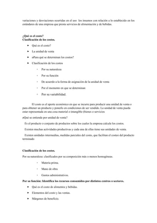 variaciones y desviaciones ocurridas en el uso los insumos con relación a lo establecido en los
estándares de una empresa que presta servicios de alimentación y de bebidas.
¿Qué es el costo?
Clasificación de los costos.
 Qué es el costo?
 La unidad de venta
 ¿Para qué se determinan los costos?
 Clasificación de los costos
◦ Por su naturaleza
◦ Por su función
◦ De acuerdo a la forma de asignación de la unidad de venta
◦ Por el momento en que se determinan
◦ Por su variabilidad.
El costo es el aporte económico en que se incurre para producir una unidad de venta o
para obtener un producto y ponerlo en condiciones de ser vendido. La unidad de venta pueda
estar representada en una cosa material o intangible (bienes o servicios
¿Qué se entiende por unidad de venta?
Es el producto o conjunto de productos sobre los cuales la empresa calcula los costos.
Existen muchas actividades productivas y cada una de ellas tiene sus unidades de venta.
Existen unidades intermedias, medidas parciales del costo, que facilitan el costeo del producto
terminado
Clasificación de los costos.
Por su naturaleza: clasificados por su composición más o menos homogéneas.
◦ Materia prima.
◦ Mano de obra
◦ Gastos administrativos.
Por su función: Identifica los recursos consumidos por distintos centros o sectores.
 Qué es el costo de alimentos y bebidas.
 Elementos del costo y las ventas.
 Márgenes de beneficio.
 