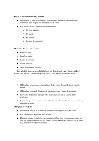 Qué es el costo de alimentos y bebidas.
 Definiremos el costo de alimentos y bebidas como el valor de los insumos que
intervienen en la preparación de una unidad de venta.
 Una unidad de venta podrá estar representada por:
 Un plato o bebida.
 Un menú.
 Un evento.
 La venta de un período.
Elementos del costo y las ventas.
 Beneficio neto.
 Beneficio bruto.
 Gastos de personal.
 Gastos generales.
 Costo de alimentos y bebidas.
Las ventas representan la totalidad de la unidad. Las mismas deben
cubrir por exceso todos los gastos para obtener un beneficio neto.
 El Beneficio neto es la porción resultante de las ventas después de cubrir todos los
gastos.
 El Beneficio bruto es la diferencia de las ventas menos el costo de alimentos.
 Los Gastos de personal incluyen todas las erogaciones que se originan de los
empleados.
 Los Gastos generales, serán todos aquellos distintos al costo de alimentos y bebidas y
gastos de personal.
Márgenes de beneficio.
✔ Llamaremos margen de beneficio al beneficio bruto expresado en porcentaje.
✔ Hay márgenes de beneficios altos y bajos .
✔ El que un negocio posea bajos márgenes de beneficio no lo coloca en desventaja con
otro que posea altos márgenes. Un establecimiento podrá tener márgenes bajos, y aún
así, obtener buenos beneficios netos.
 