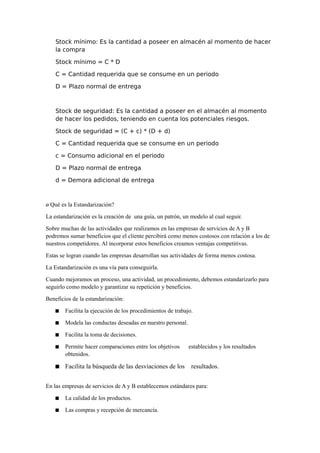 Stock mínimo: Es la cantidad a poseer en almacén al momento de hacer
la compra
Stock mínimo = C * D
C = Cantidad requerida que se consume en un periodo
D = Plazo normal de entrega
Stock de seguridad: Es la cantidad a poseer en el almacén al momento
de hacer los pedidos, teniendo en cuenta los potenciales riesgos.
Stock de seguridad = (C + c) * (D + d)
C = Cantidad requerida que se consume en un periodo
c = Consumo adicional en el periodo
D = Plazo normal de entrega
d = Demora adicional de entrega
¿ Qué es la Estandarización?
La estandarización es la creación de una guía, un patrón, un modelo al cual seguir.
Sobre muchas de las actividades que realizamos en las empresas de servicios de A y B
podremos sumar beneficios que el cliente percibirá como menos costosos con relación a los de
nuestros competidores. Al incorporar estos beneficios creamos ventajas competitivas.
Estas se logran cuando las empresas desarrollan sus actividades de forma menos costosa.
La Estandarización es una vía para conseguirla.
Cuando mejoramos un proceso, una actividad, un procedimiento, debemos estandarizarlo para
seguirlo como modelo y garantizar su repetición y beneficios.
Beneficios de la estandarización:
 Facilita la ejecución de los procedimientos de trabajo.
 Modela las conductas deseadas en nuestro personal.
 Facilita la toma de decisiones.
 Permite hacer comparaciones entre los objetivos establecidos y los resultados
obtenidos.
 Facilita la búsqueda de las desviaciones de los resultados.
En las empresas de servicios de A y B establecemos estándares para:
 La calidad de los productos.
 Las compras y recepción de mercancía.
 