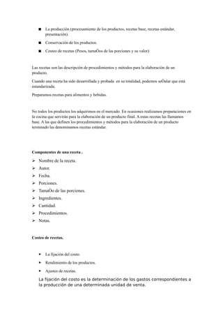  La producción (procesamiento de los productos, recetas base, recetas estándar,
presentación).
 Conservación de los productos.
 Costeo de recetas (Pesos, tamaños de las porciones y su valor)
Las recetas son las descripción de procedimientos y métodos para la elaboración de un
producto.
Cuando una receta ha sido desarrollada y probada en su totalidad, podemos señalar que está
estandarizada.
Preparamos recetas para alimentos y bebidas.
No todos los productos los adquirimos en el mercado. En ocasiones realizamos preparaciones en
la cocina que servirán para la elaboración de un producto final. A estas recetas las llamamos
base. A las que definen los procedimientos y métodos para la elaboración de un producto
terminado las denominamos recetas estándar.
Componentes de una receta .
➢ Nombre de la receta.
➢ Autor.
➢ Fecha.
➢ Porciones.
➢ Tamaño de las porciones.
➢ Ingredientes.
➢ Cantidad.
➢ Procedimientos.
➢ Notas.
Costeo de recetas.
 La fijación del costo.
 Rendimiento de los productos.
 Ajustes de recetas.
La fijación del costo es la determinación de los gastos correspondientes a
la producción de una determinada unidad de venta.
 