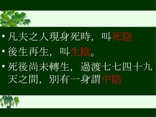 凡夫之人現身死時，叫 死陰 後生再生，叫 生陰 。 死後尚未轉生，過渡七七四十九天之間，別有一身謂 中陰 