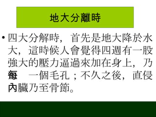 地大分離時 四大分解時，首先是地大降於水大，這時候人會覺得四週有一股強大的壓力逼過來加在身上，乃至每一個毛孔；不久之後，直侵內臟乃至骨節。 