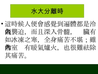 水大分離時 這時候人便會感覺到遍體都是泠氣襲迫，而且深入骨髓，內臟有如冰凍之寒，全身痛苦不堪；雖然室內有暖氣爐火，也很難祛除其痛苦。 