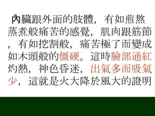 內臟跟外面的肢體，有如煎熬蒸煮般痛苦的感覺，肌肉跟筋節，有如挖割般，痛苦極了而變成如木頭般的 僵硬 。這時 臉部通紅 灼熱，神色昏迷， 出氣多而吸氣少 ，這就是火大降於風大的證明 