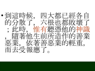 到這時候，四大都已經各自的分散了，六根也都敗壞了；此時， 惟有 聽憑他的 神識 ，隨著他生前所造作的善業惡業，依著善惡業的輕重，而去受報應了。 
