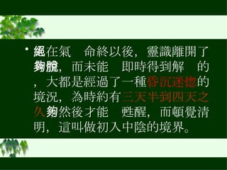 人在氣絕命終以後，靈識離開了身體，而未能夠即時得到解脫的，大都是經過了一種 昏沉迷惚 的境況，為時約有 三天半到四天之久 ；然後才能夠甦醒，而頓覺清明，這叫做初入中陰的境界。  