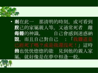 而在此一剎那清明的時刻，或可看到自己的家屬親人等。又通常死者脫離肉體的神識，每每自己會感到迷惑納悶，而且自己對自己說：「 我難道是已經死了嗎？或是我還沒死！ 」這時他也恍恍惚惚的能夠見到他的親人家屬，就好像是在夢中相逢一般。 