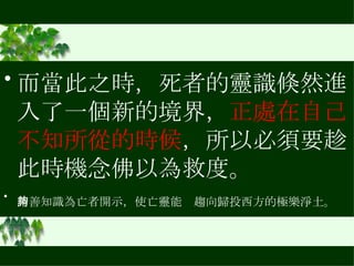而當此之時，死者的靈識倏然進入了一個新的境界， 正處在自己不知所從的時候 ，所以必須要趁此時機念佛以為救度。 請善知識為亡者開示，使亡靈能夠趨向歸投西方的極樂淨土。   