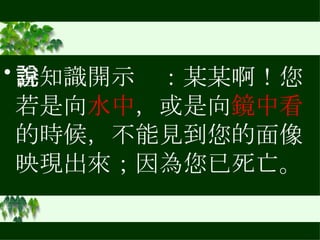 善知識開示說：某某啊！您若是向 水中 ，或是向 鏡中看 的時候，不能見到您的面像映現出來；因為您已死亡。 