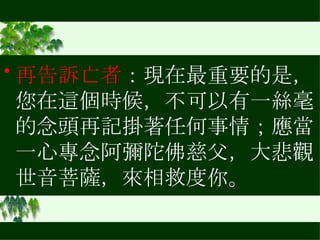 再告訴亡者 ：現在最重要的是，您在這個時候，不可以有一絲毫的念頭再記掛著任何事情；應當一心專念阿彌陀佛慈父，大悲觀世音菩薩，來相救度你。  