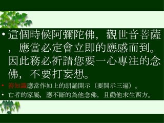 這個時候阿彌陀佛，觀世音菩薩，應當必定會立即的應感而到。因此務必祈請您要一心專注的念佛，不要打妄想。 善知識 應當作如上的朗誦開示（要開示三遍）。 亡者的家屬，應不斷的為他念佛，且勸他求生西方。 