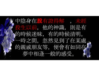 中陰身在 沒有證得解脫 ， 未經投生以前 ，他的神識，則是有的時候迷昧，有的時候清明。一時之間，忽然見到了在某處的親戚朋友等，便會有如同在夢中相逢一般的感受。   