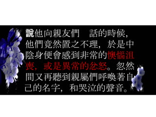 當他向親友們說話的時候，他們竟然置之不理，於是中陰身便會感到非常的 懊惱沮喪，或是異常的忿怒 。忽然間又再聽到親屬們呼喚著自己的名字，和哭泣的聲音。  
