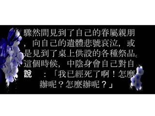 驟然間見到了自己的眷屬親朋，向自己的遺體悲號哀泣，或是見到了桌上供設的各種祭品。這個時候，中陰身會自己對自己說：「我已經死了啊！怎麼辦呢？怎麼辦呢 ？」  