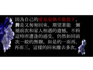 因為自己的 愛見妄執不能放下 ，於是又匆匆回來，期望著能夠彌補前次和家人相遇的遺憾。不料這時所遭逢的感受，仍然如同前次一般的無聊。如是的一而再，再而三，這樣的回來離去多次。   