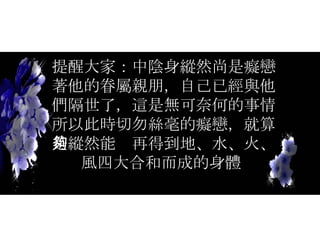 提醒大家：中陰身縱然尚是癡戀著他的眷屬親朋，自己已經與他們隔世了，這是無可奈何的事情所以此時切勿絲毫的癡戀，就算是縱然能夠再得到地、水、火、風四大合和而成的身體  