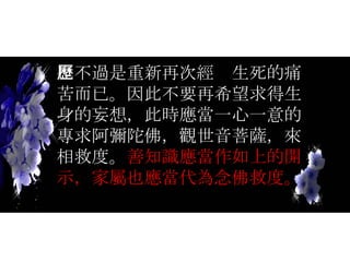 也不過是重新再次經歷生死的痛苦而已。因此不要再希望求得生身的妄想，此時應當一心一意的專求阿彌陀佛，觀世音菩薩，來相救度。 善知識應當作如上的開示，家屬也應當代為念佛救度。 
