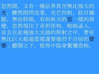 忽然間，又有一種法界真空無比強大的 光 ，驟然間閃亮著，光芒四射，眩目耀眼，無法仰視。有如秋天的 雲 一樣的善變，忽然現出了奇形怪相，咄咄逼人。並且在此種強大光燄的照射之中，帶有無比巨大超過雷電還要強烈千百倍的 聲響 ；聽聞之下，使得中陰身驚懼恐怖。 　 　 