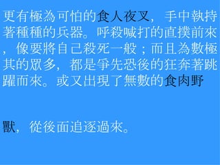 更有極為可怕的 食人夜叉 ，手中執持著種種的兵器。呼殺喊打的直撲前來，像要將自己殺死一般；而且為數極其的眾多，都是爭先恐後的狂奔著跳躍而來。或又出現了無數的 食肉野 獸 ，從後面追逐過來。   　 　 