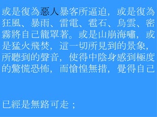 或是復為 惡人 暴客所逼迫，或是復為狂風、暴雨、雷電、雹石、烏雲、密霧將自己籠罩著。或是山崩海嘯，或是猛火飛焚，這一切所見到的景象，所聽到的聲音，使得中陰身感到極度的驚慌恐怖，而愴惶無措，覺得自己已經是無路可走；   　 
