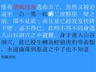 惟有 望風狂奔 逃命去了，忽然又被追逼至 一白一黑一紅 的三座懸崖絕壁之前，深不見底；而且是已經岌岌快將下墜；逼不得已，此時不得不回身逃入山谷洞穴之中避難。 身才進入山谷洞穴，就已投生轉為蛇狼虎豹等畜類，永遠淪落到惡道之中了也不知道 梁懺度蛇   