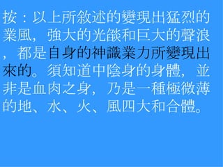 按：以上所敘述的變現出猛烈的業風，強大的光燄和巨大的聲浪，都是 自身的神識業力所變現出來的 。須知道中陰身的身體，並非是血肉之身，乃是一種極微薄的地、水、火、風四大和合體。  