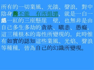 所有的一切業風、光燄、聲浪，對中陰身 都不能夠有所損壞 ，就是一白一黑一紅的三座懸崖絕壁，也無非是由自己多生多劫的 貪欲 、 瞋恚 、 愚癡 ，這三種根本的毒性所變現的。此時惟有 如實的認知 這些業風、光焰、聲浪等種種，皆為 自己的幻識所變現。   