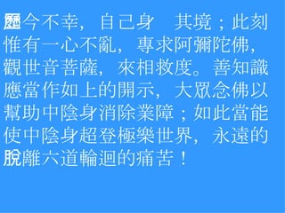 如今不幸，自己身歷其境；此刻惟有一心不亂，專求阿彌陀佛，觀世音菩薩，來相救度。善知識應當作如上的開示，大眾念佛以幫助中陰身消除業障；如此當能使中陰身超登極樂世界，永遠的脫離六道輪迴的痛苦！ 