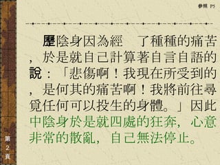 　　　 中陰身因為經歷了種種的痛苦，於是就自己計算著自言自語的說：「悲傷啊！我現在所受到的，是何其的痛苦啊！我將前往尋覓任何可以投生的身體。」因此 中陰身於是就四處的狂奔，心意非常的散亂，自己無法停止。  第 ２ 頁 參照  P5  