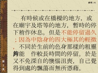 　　　 有時候或在橋樑的地方，或在廟宇及塔等的地方，暫時的停下稍作休息。但是 不能停留過久；因為中陰身的四大極其的輕微， 不同於生前的色身那樣的粗靈，能夠作較長時間的停留。於是又不免深自的懊惱沮喪，自己覺得到處的飄蕩而無所憑藉。  第 ２ 頁 參照  P5  