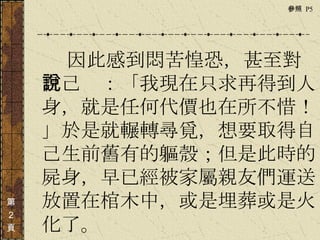 　　　 因此感到悶苦惶恐，甚至對自己說：「我現在只求再得到人身，就是任何代價也在所不惜！」於是就輾轉尋覓，想要取得自己生前舊有的軀殼；但是此時的屍身，早已經被家屬親友們運送放置在棺木中，或是埋葬或是火化了。   第 ２ 頁 參照  P5  