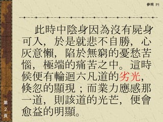 　　　 此時中陰身因為沒有屍身可入，於是就悲不自勝，心灰意懶，陷於無窮的憂愁苦惱，極端的痛苦之中。這時候便有輪迴六凡道的 劣光 ，倏忽的顯現；而業力應感那一道，則該道的光芒，便會愈益的明顯。  第 ２ 頁 參照  P5  