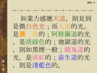 　　　 如業力感應 天道 ，則見到是微 白色光 ；而 人道 的光，是 淺黃色 的； 阿修羅道 的光，是 淡綠色 的； 地獄道 的光，則如 黑煙 一般； 餓鬼道 的光，是 淡紅 的； 畜生道 的光，則是 淺藍色 的。 第 ２ 頁 參照  P5  